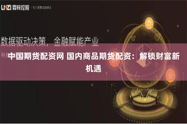 中國期貨配資網 國內商品期貨配資：解鎖財富新機遇