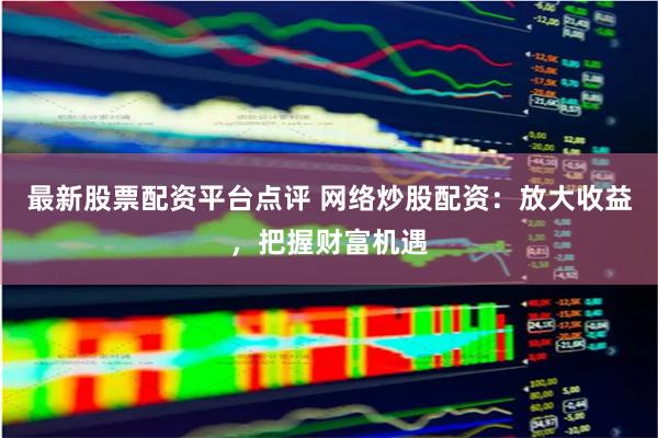 最新股票配資平臺點評 網絡炒股配資：放大收益，把握財富機遇